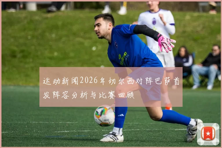 运动新闻2026年切尔西对阵巴萨首发阵容分析与比赛回顾