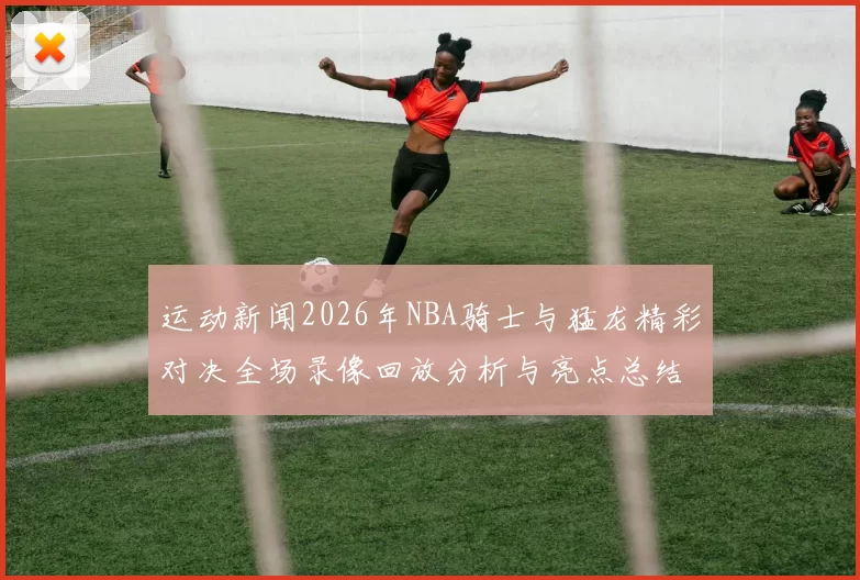 运动新闻2026年NBA骑士与猛龙精彩对决全场录像回放分析与亮点总结