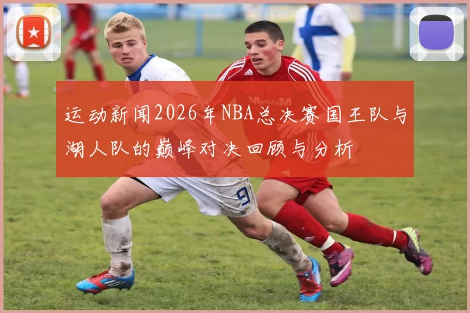 运动新闻2026年NBA总决赛国王队与湖人队的巅峰对决回顾与分析